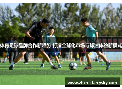 体育足球品牌合作新趋势 打造全球化市场与球迷体验新模式 体育足球品牌合作新趋势 打造全球化市场与球迷体验新模式