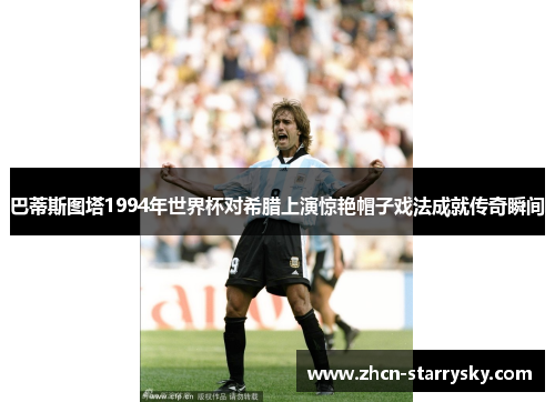 巴蒂斯图塔1994年世界杯对希腊上演惊艳帽子戏法成就传奇瞬间