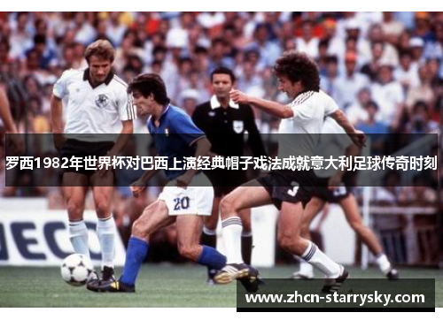 罗西1982年世界杯对巴西上演经典帽子戏法成就意大利足球传奇时刻