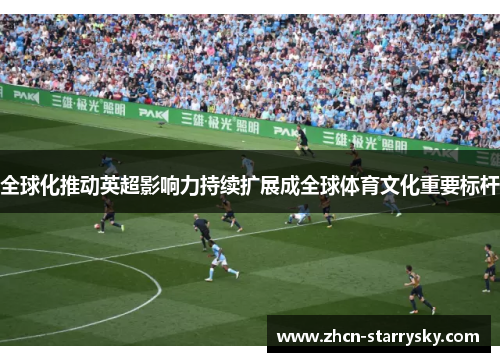 全球化推动英超影响力持续扩展成全球体育文化重要标杆 全球化推动英超影响力持续扩展成全球体育文化重要标杆