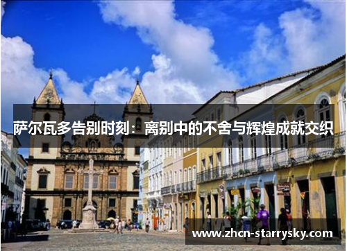 萨尔瓦多告别时刻:离别中的不舍与辉煌成就交织 萨尔瓦多告别时刻:离别中的不舍与辉煌成就交织